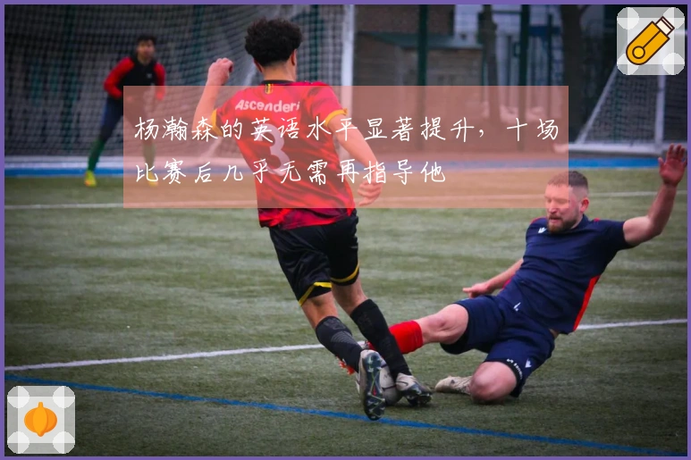 杨瀚森的英语水平显著提升,十场比赛后几乎无需再指导他