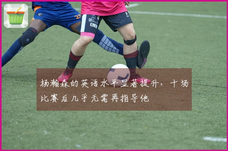 杨瀚森的英语水平显著提升，十场比赛后几乎无需再指导他