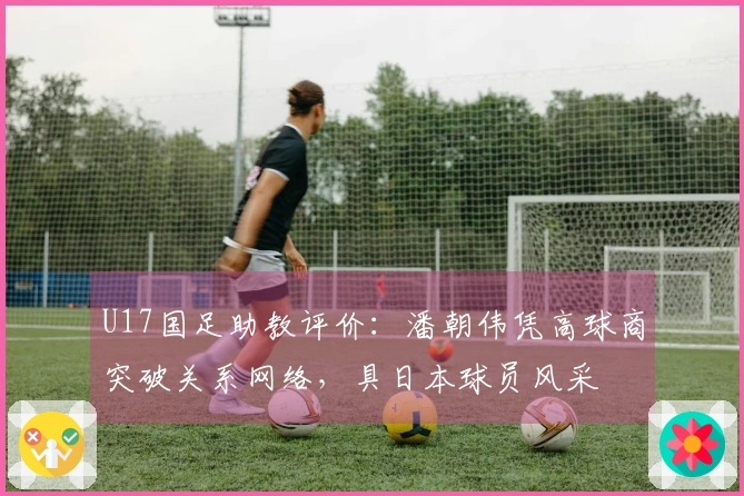 U17国足助教评价：潘朝伟凭高球商突破关系网络，具日本球员风采